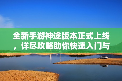 全新手游神途版本正式上线，详尽攻略助你快速入门与制霸游戏世界