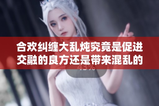 合欢纠缠大乱炖究竟是促进交融的良方还是带来混乱的恶果