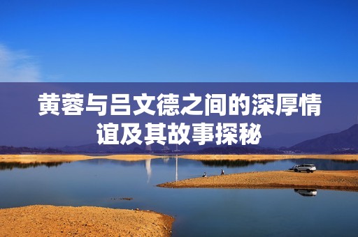 黄蓉与吕文德之间的深厚情谊及其故事探秘