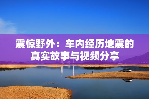 震惊野外：车内经历地震的真实故事与视频分享