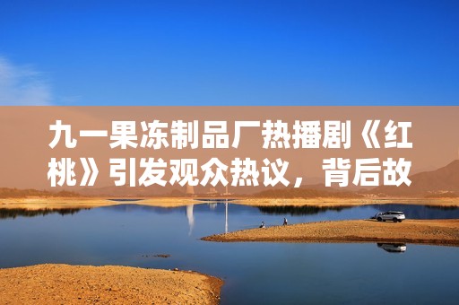 九一果冻制品厂热播剧《红桃》引发观众热议，背后故事揭晓