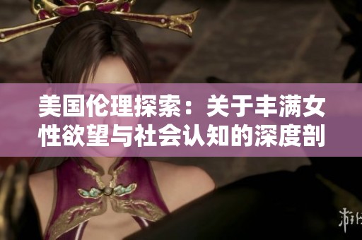 美国伦理探索：关于丰满女性欲望与社会认知的深度剖析