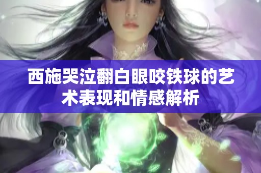 西施哭泣翻白眼咬铁球的艺术表现和情感解析
