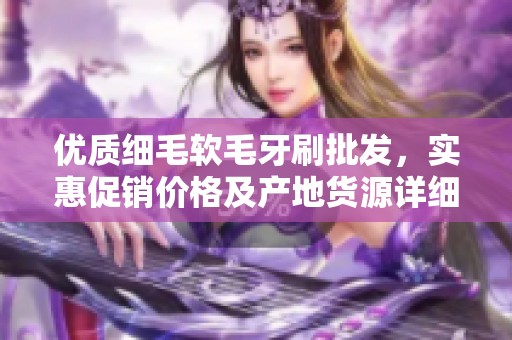 优质细毛软毛牙刷批发，实惠促销价格及产地货源详细介绍，满足您的采购需求