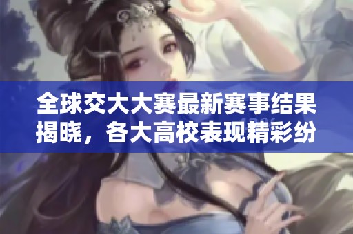 全球交大大赛最新赛事结果揭晓，各大高校表现精彩纷呈