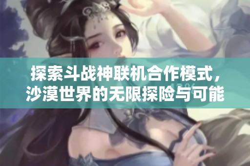 探索斗战神联机合作模式，沙漠世界的无限探险与可能性