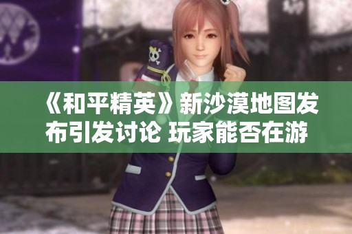 《和平精英》新沙漠地图发布引发讨论 玩家能否在游戏中找到平衡乐趣吗