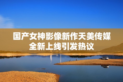 国产女神影像新作天美传媒全新上线引发热议