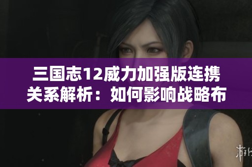 三国志12威力加强版连携关系解析：如何影响战略布局与游戏胜负的关键因素