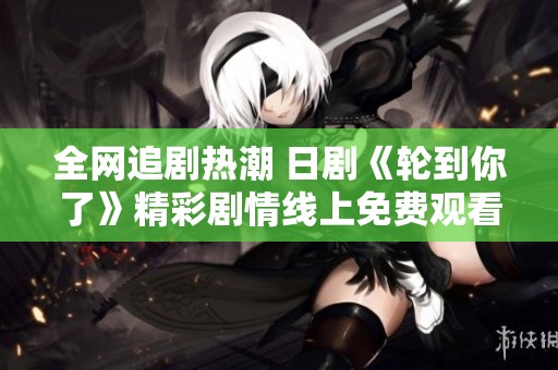 全网追剧热潮 日剧《轮到你了》精彩剧情线上免费观看