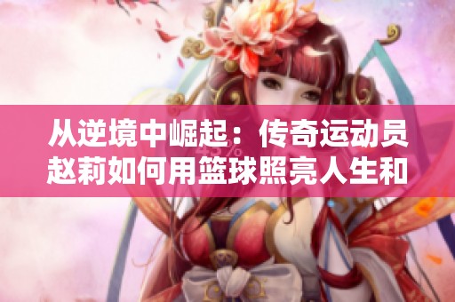 从逆境中崛起：传奇运动员赵莉如何用篮球照亮人生和他人心灵