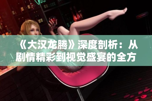 《大汉龙腾》深度剖析：从剧情精彩到视觉盛宴的全方位吸引力探讨