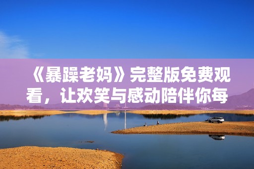 《暴躁老妈》完整版免费观看，让欢笑与感动陪伴你每一集！