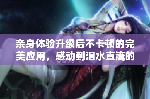 亲身体验升级后不卡顿的完美应用，感动到泪水直流的使用感受曝光！