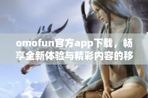omofun官方app下载，畅享全新体验与精彩内容的移动应用