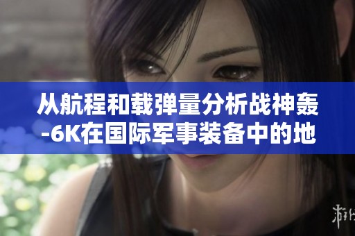 从航程和载弹量分析战神轰-6K在国际军事装备中的地位与优势