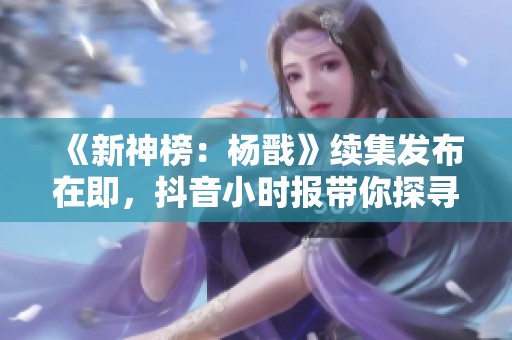 《新神榜：杨戬》续集发布在即，抖音小时报带你探寻更多社交动态与精彩资讯