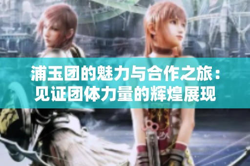 浦玉团的魅力与合作之旅：见证团体力量的辉煌展现