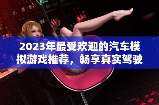 2023年最受欢迎的汽车模拟游戏推荐，畅享真实驾驶体验与乐趣