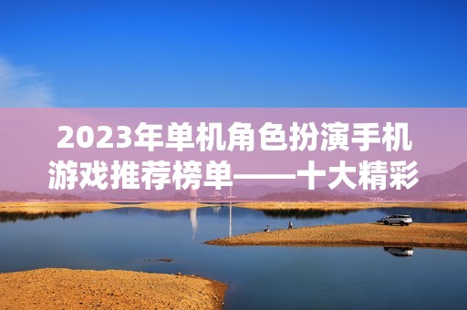 2023年单机角色扮演手机游戏推荐榜单——十大精彩角色扮演游戏入围分析