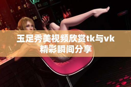 玉足秀美视频欣赏tk与vk精彩瞬间分享