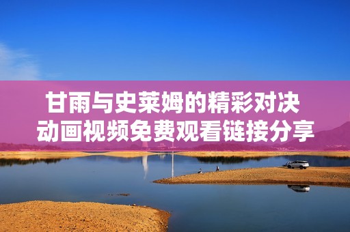 甘雨与史莱姆的精彩对决 动画视频免费观看链接分享