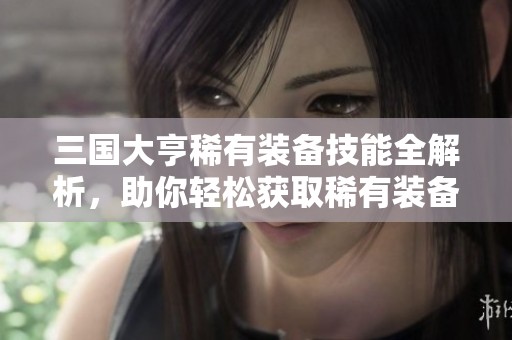 三国大亨稀有装备技能全解析，助你轻松获取稀有装备的最佳途径与技巧分享
