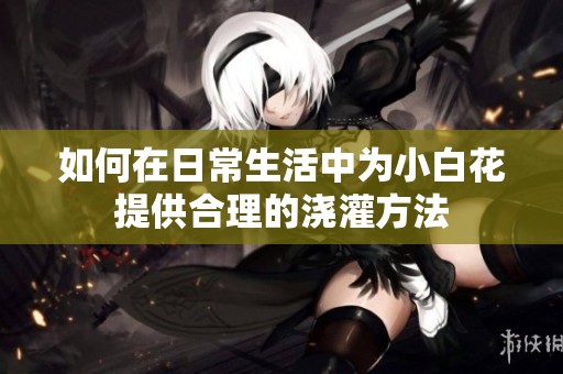 如何在日常生活中为小白花提供合理的浇灌方法