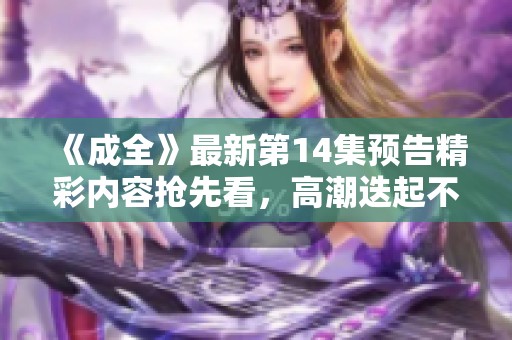 《成全》最新第14集预告精彩内容抢先看，高潮迭起不容错过！