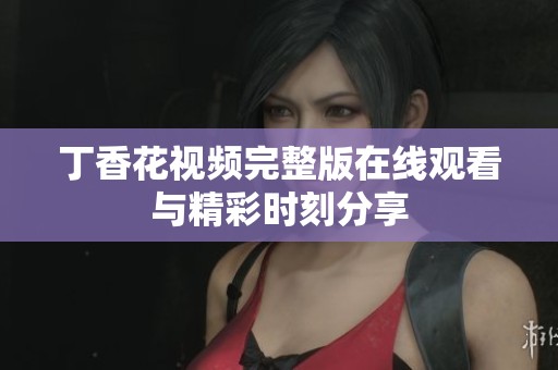 丁香花视频完整版在线观看与精彩时刻分享