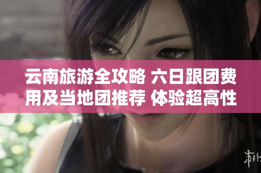 云南旅游全攻略 六日跟团费用及当地团推荐 体验超高性价比的旅行选择