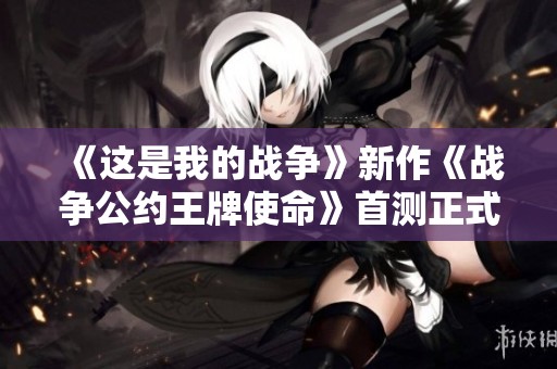 《这是我的战争》新作《战争公约王牌使命》首测正式开启，玩家们快来体验！