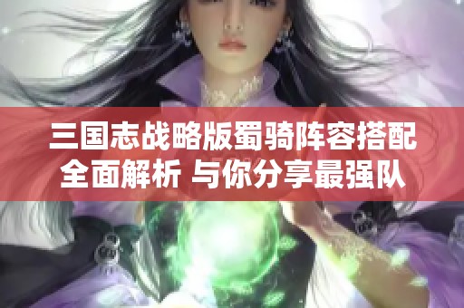 三国志战略版蜀骑阵容搭配全面解析 与你分享最强队伍配置技巧