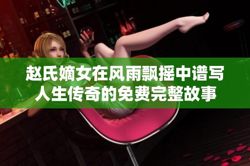赵氏嫡女在风雨飘摇中谱写人生传奇的免费完整故事