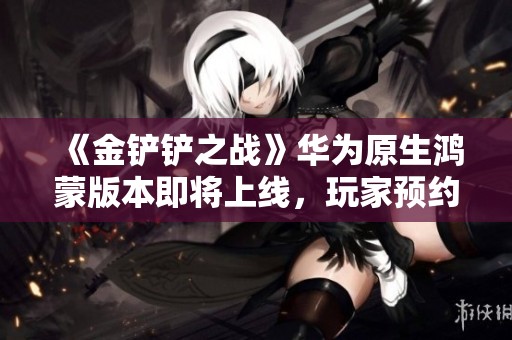 《金铲铲之战》华为原生鸿蒙版本即将上线，玩家预约热潮来袭！