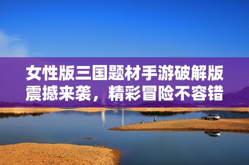 女性版三国题材手游破解版震撼来袭，精彩冒险不容错过