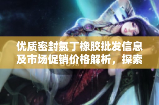 优质密封氯丁橡胶批发信息及市场促销价格解析，探索产地优势与应用前景