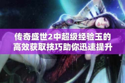 传奇盛世2中超级经验玉的高效获取技巧助你迅速提升角色等级的攻略指南