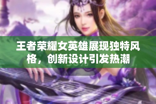 王者荣耀女英雄展现独特风格，创新设计引发热潮