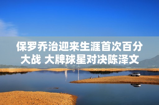 保罗乔治迎来生涯首次百分大战 大牌球星对决陈泽文精彩单挑一触即发