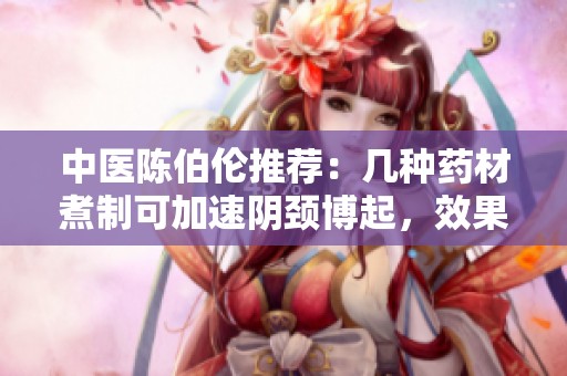 中医陈伯伦推荐：几种药材煮制可加速阴颈博起，效果显著值得一试