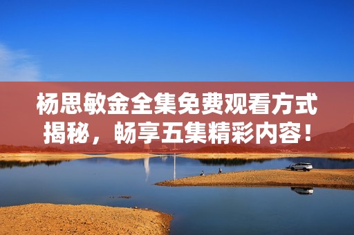 杨思敏金全集免费观看方式揭秘，畅享五集精彩内容！