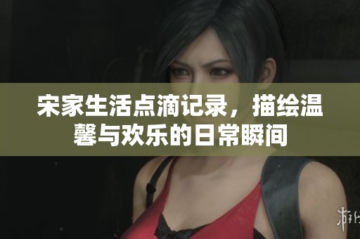 宋家生活点滴记录，描绘温馨与欢乐的日常瞬间