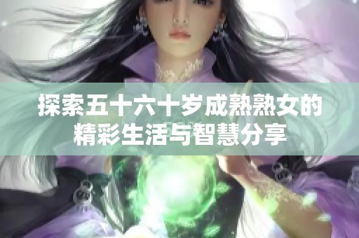 探索五十六十岁成熟熟女的精彩生活与智慧分享