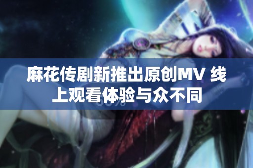 麻花传剧新推出原创MV 线上观看体验与众不同