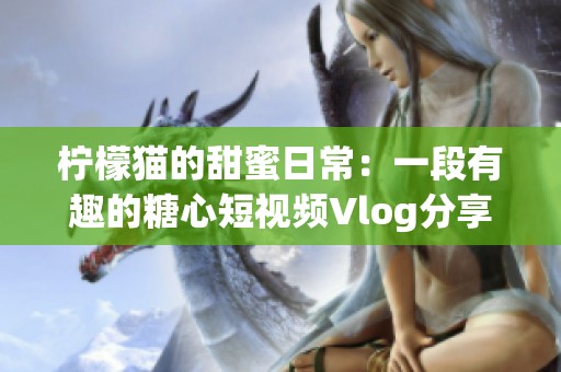 柠檬猫的甜蜜日常：一段有趣的糖心短视频Vlog分享