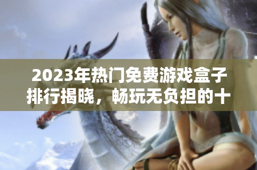 2023年热门免费游戏盒子排行揭晓，畅玩无负担的十大优质游戏平台推荐
