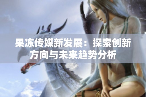 果冻传媒新发展：探索创新方向与未来趋势分析