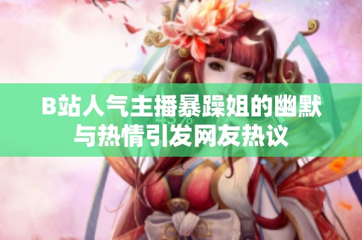 B站人气主播暴躁姐的幽默与热情引发网友热议