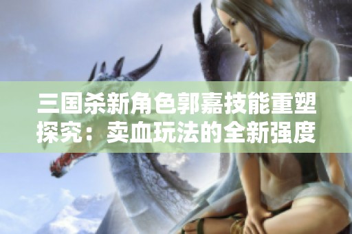 三国杀新角色郭嘉技能重塑探究：卖血玩法的全新强度分析与评测